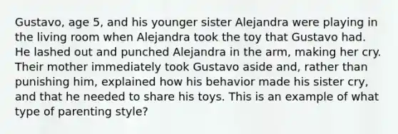 Gustavo, age 5, and his younger sister Alejandra were playing in the living room when Alejandra took the toy that Gustavo had. He lashed out and punched Alejandra in the arm, making her cry. Their mother immediately took Gustavo aside and, rather than punishing him, explained how his behavior made his sister cry, and that he needed to share his toys. This is an example of what type of parenting style?