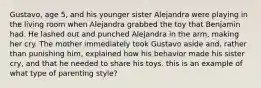 Gustavo, age 5, and his younger sister Alejandra were playing in the living room when Alejandra grabbed the toy that Benjamin had. He lashed out and punched Alejandra in the arm, making her cry. The mother immediately took Gustavo aside and, rather than punishing him, explained how his behavior made his sister cry, and that he needed to share his toys. this is an example of what type of parenting style?