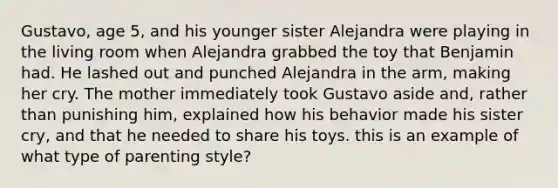 Gustavo, age 5, and his younger sister Alejandra were playing in the living room when Alejandra grabbed the toy that Benjamin had. He lashed out and punched Alejandra in the arm, making her cry. The mother immediately took Gustavo aside and, rather than punishing him, explained how his behavior made his sister cry, and that he needed to share his toys. this is an example of what type of parenting style?