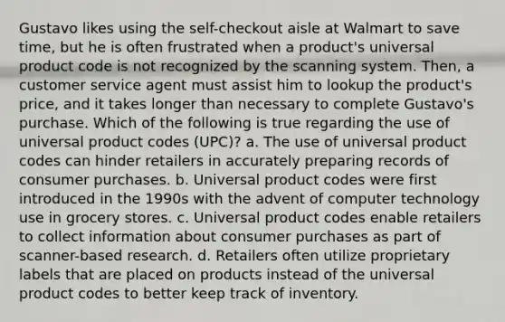 Gustavo likes using the self-checkout aisle at Walmart to save time, but he is often frustrated when a product's universal product code is not recognized by the scanning system. Then, a customer service agent must assist him to lookup the product's price, and it takes longer than necessary to complete Gustavo's purchase. Which of the following is true regarding the use of universal product codes (UPC)? a. The use of universal product codes can hinder retailers in accurately preparing records of consumer purchases. b. Universal product codes were first introduced in the 1990s with the advent of computer technology use in grocery stores. c. Universal product codes enable retailers to collect information about consumer purchases as part of scanner-based research. d. Retailers often utilize proprietary labels that are placed on products instead of the universal product codes to better keep track of inventory.