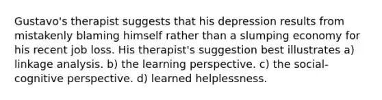 Gustavo's therapist suggests that his depression results from mistakenly blaming himself rather than a slumping economy for his recent job loss. His therapist's suggestion best illustrates a) linkage analysis. b) the learning perspective. c) the social-cognitive perspective. d) learned helplessness.