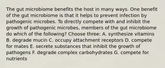 The gut microbiome benefits the host in many ways. One benefit of the gut microbiome is that it helps to prevent infection by pathogenic microbes. To directly compete with and inhibit the growth of pathogenic microbes, members of the gut microbiome do which of the following? Choose three: A. synthesize vitamins B. degrade mucin C. occupy attachment receptors D. compete for mates E. secrete substances that inhibit the growth of pathogens F. degrade complex carbohydrates G. compete for nutrients