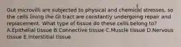 Gut microvilli are subjected to physical and chemical stresses, so the cells lining the GI tract are constantly undergoing repair and replacement. What type of tissue do these cells belong to? A.Epithelial tissue B.Connective tissue C.Muscle tissue D.Nervous tissue E.Interstitial tissue