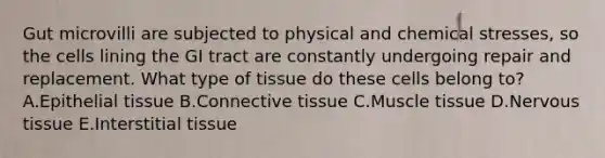 Gut microvilli are subjected to physical and chemical stresses, so the cells lining the GI tract are constantly undergoing repair and replacement. What type of tissue do these cells belong to? A.Epithelial tissue B.Connective tissue C.Muscle tissue D.Nervous tissue E.Interstitial tissue