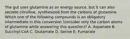 The gut uses glutamine as an energy source, but it can also secrete citrulline, synthesized from the carbons of glutamine. Which one of the following compounds is an obligatory intermediate in this conversion (consider only the carbon atoms of glutamine while answering this question)? A. Aspartate B. Succinyl-CoA C. Glutamate D. Serine E. Fumarate