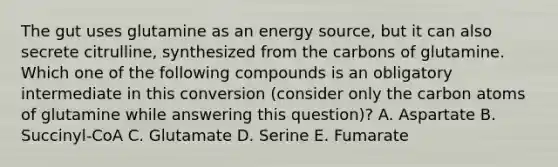 The gut uses glutamine as an energy source, but it can also secrete citrulline, synthesized from the carbons of glutamine. Which one of the following compounds is an obligatory intermediate in this conversion (consider only the carbon atoms of glutamine while answering this question)? A. Aspartate B. Succinyl-CoA C. Glutamate D. Serine E. Fumarate