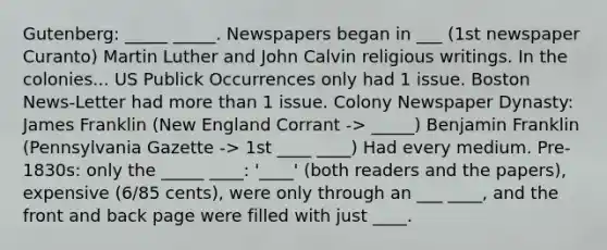 Gutenberg: _____ _____. Newspapers began in ___ (1st newspaper Curanto) Martin Luther and John Calvin religious writings. In the colonies... US Publick Occurrences only had 1 issue. Boston News-Letter had more than 1 issue. Colony Newspaper Dynasty: James Franklin (New England Corrant -> _____) Benjamin Franklin (Pennsylvania Gazette -> 1st ____ ____) Had every medium. Pre-1830s: only the _____ ____: '____' (both readers and the papers), expensive (6/85 cents), were only through an ___ ____, and the front and back page were filled with just ____.