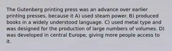 The Gutenberg printing press was an advance over earlier printing presses, because it A) used steam power. B) produced books in a widely understood language. C) used metal type and was designed for the production of large numbers of volumes. D) was developed in central Europe, giving more people access to it.