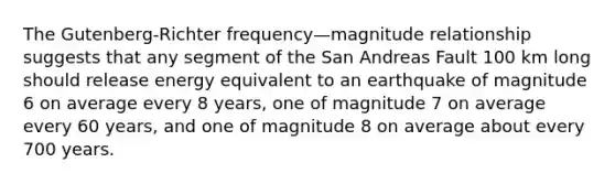 The Gutenberg-Richter frequency—magnitude relationship suggests that any segment of the San Andreas Fault 100 km long should release energy equivalent to an earthquake of magnitude 6 on average every 8 years, one of magnitude 7 on average every 60 years, and one of magnitude 8 on average about every 700 years.