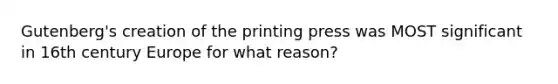 Gutenberg's creation of the printing press was MOST significant in 16th century Europe for what reason?