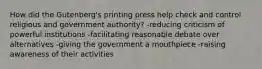 How did the Gutenberg's printing press help check and control religious and government authority? -reducing criticism of powerful institutions -facilitating reasonable debate over alternatives -giving the government a mouthpiece -raising awareness of their activities