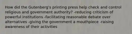 How did the Gutenberg's printing press help check and control religious and government authority? -reducing criticism of powerful institutions -facilitating reasonable debate over alternatives -giving the government a mouthpiece -raising awareness of their activities