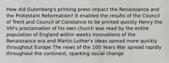 How did Gutenberg's printing press impact the Renaissance and the Protestant Reformation? It enabled the results of the Council of Trent and Council of Constance to be printed quickly Henry the VIII's proclamation of his own church was read by the entire population of England within weeks Innovations of the Renaissance era and Martin Luther's ideas spread more quickly throughout Europe The news of the 100 Years War spread rapidly throughout the continent, sparking social change