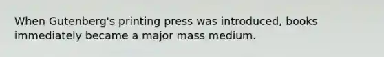 When Gutenberg's printing press was introduced, books immediately became a major mass medium.