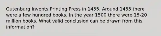 Gutenburg Invents Printing Press in 1455. Around 1455 there were a few hundred books. In the year 1500 there were 15-20 million books. What valid conclusion can be drawn from this information?