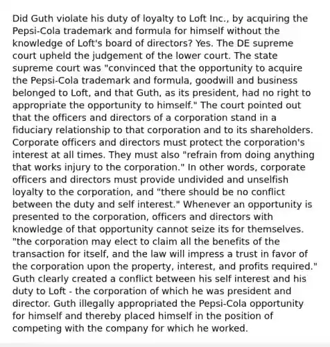 Did Guth violate his duty of loyalty to Loft Inc., by acquiring the Pepsi-Cola trademark and formula for himself without the knowledge of Loft's board of directors? Yes. The DE supreme court upheld the judgement of the lower court. The state supreme court was "convinced that the opportunity to acquire the Pepsi-Cola trademark and formula, goodwill and business belonged to Loft, and that Guth, as its president, had no right to appropriate the opportunity to himself." The court pointed out that the officers and directors of a corporation stand in a fiduciary relationship to that corporation and to its shareholders. Corporate officers and directors must protect the corporation's interest at all times. They must also "refrain from doing anything that works injury to the corporation." In other words, corporate officers and directors must provide undivided and unselfish loyalty to the corporation, and "there should be no conflict between the duty and self interest." Whenever an opportunity is presented to the corporation, officers and directors with knowledge of that opportunity cannot seize its for themselves. "the corporation may elect to claim all the benefits of the transaction for itself, and the law will impress a trust in favor of the corporation upon the property, interest, and profits required." Guth clearly created a conflict between his self interest and his duty to Loft - the corporation of which he was president and director. Guth illegally appropriated the Pepsi-Cola opportunity for himself and thereby placed himself in the position of competing with the company for which he worked.