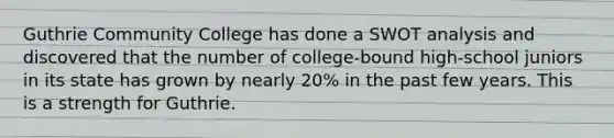 Guthrie Community College has done a SWOT analysis and discovered that the number of college-bound high-school juniors in its state has grown by nearly 20% in the past few years. This is a strength for Guthrie.