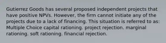 Gutierrez Goods has several proposed independent projects that have positive NPVs. However, the firm cannot initiate any of the projects due to a lack of financing. This situation is referred to as: Multiple Choice capital rationing. project rejection. marginal rationing. soft rationing. financial rejection.