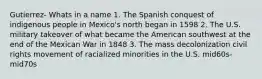 Gutierrez- Whats in a name 1. The Spanish conquest of indigenous people in Mexico's north began in 1598 2. The U.S. military takeover of what became the American southwest at the end of the Mexican War in 1848 3. The mass decolonization civil rights movement of racialized minorities in the U.S. mid60s-mid70s