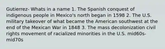 Gutierrez- Whats in a name 1. The Spanish conquest of indigenous people in Mexico's north began in 1598 2. The U.S. military takeover of what became the American southwest at the end of the Mexican War in 1848 3. The mass decolonization civil rights movement of racialized minorities in the U.S. mid60s-mid70s