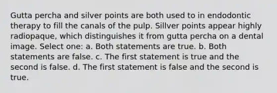 Gutta percha and silver points are both used to in endodontic therapy to fill the canals of the pulp. Sillver points appear highly radiopaque, which distinguishes it from gutta percha on a dental image. Select one: a. Both statements are true. b. Both statements are false. c. The first statement is true and the second is false. d. The first statement is false and the second is true.