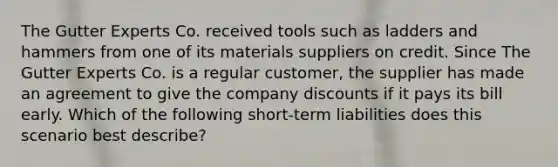 The Gutter Experts Co. received tools such as ladders and hammers from one of its materials suppliers on credit. Since The Gutter Experts Co. is a regular customer, the supplier has made an agreement to give the company discounts if it pays its bill early. Which of the following short-term liabilities does this scenario best describe?