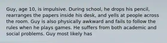 Guy, age 10, is impulsive. During school, he drops his pencil, rearranges the papers inside his desk, and yells at people across the room. Guy is also physically awkward and fails to follow the rules when he plays games. He suffers from both academic and social problems. Guy most likely has