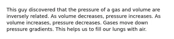 This guy discovered that the pressure of a gas and volume are inversely related. As volume decreases, pressure increases. As volume increases, pressure decreases. Gases move down pressure gradients. This helps us to fill our lungs with air.