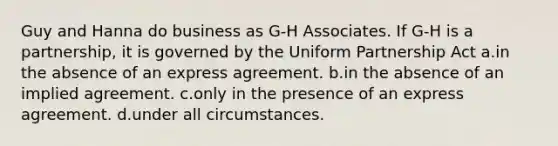 Guy and Hanna do business as G-H Associates. If G-H is a partnership, it is governed by the Uniform Partnership Act a.in the absence of an express agreement. b.in the absence of an implied agreement. c.only in the presence of an express agreement. d.under all circumstances.