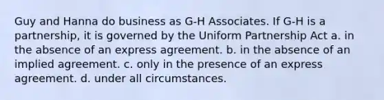 Guy and Hanna do business as G-H Associates. If G-H is a partnership, it is governed by the Uniform Partnership Act a. in the absence of an express agreement. b. in the absence of an implied agreement. c. only in the presence of an express agreement. d. under all circumstances.