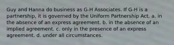 ​Guy and Hanna do business as G-H Associates. If G-H is a partnership, it is governed by the Uniform Partnership Act. a.​ in the absence of an express agreement. b.​ in the absence of an implied agreement. c.​ only in the presence of an express agreement. d.​ under all circumstances.