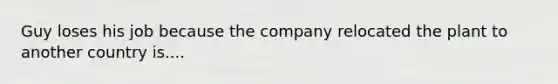 Guy loses his job because the company relocated the plant to another country is....