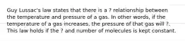 Guy Lussac's law states that there is a ? relationship between the temperature and pressure of a gas. In other words, if the temperature of a gas increases, the pressure of that gas will ?. This law holds if the ? and number of molecules is kept constant.