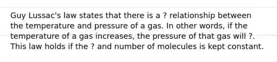 Guy Lussac's law states that there is a ? relationship between the temperature and pressure of a gas. In other words, if the temperature of a gas increases, the pressure of that gas will ?. This law holds if the ? and number of molecules is kept constant.