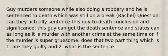 Guy murders someone while also doing a robbery and he is sentenced to death which was still on a break (Rachel) Question: can they actually sentence this guy to death conclusion and significance: this guy can get the death sentence and states can as long as it is murder with another crime at the same time or if the murder is super gruesome. does that two part thing which is 1. are they guilty and 2. what is the sentence