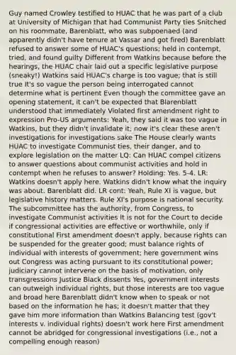 Guy named Crowley testified to HUAC that he was part of a club at University of Michigan that had Communist Party ties Snitched on his roommate, Barenblatt, who was subpoenaed (and apparently didn't have tenure at Vassar and got fired) Barenblatt refused to answer some of HUAC's questions; held in contempt, tried, and found guilty Different from Watkins because before the hearings, the HUAC chair laid out a specific legislative purpose (sneaky!) Watkins said HUAC's charge is too vague; that is still true It's so vague the person being interrogated cannot determine what is pertinent Even though the committee gave an opening statement, it can't be expected that Blarenblatt understood that immediately Violated first amendment right to expression Pro-US arguments: Yeah, they said it was too vague in Watkins, but they didn't invalidate it; now it's clear these aren't investigations for investigations sake The House clearly wants HUAC to investigate Communist ties, their danger, and to explore legislation on the matter LQ: Can HUAC compel citizens to answer questions about communist activities and hold in contempt when he refuses to answer? Holding: Yes. 5-4. LR: Watkins doesn't apply here. Watkins didn't know what the inquiry was about. Barenblatt did. LR cont: Yeah, Rule XI is vague, but legislative history matters. Rule XI's purpose is national security. The subcommittee has the authority, from Congress, to investigate Communist activities It is not for the Court to decide if congressional activities are effective or worthwhile, only if constitutional First amendment doesn't apply, because rights can be suspended for the greater good; must balance rights of individual with interests of government; here government wins out Congress was acting pursuant to its constitutional power; judiciary cannot intervene on the basis of motivation, only transgressions Justice Black dissents Yes, government interests can outweigh individual rights, but those interests are too vague and broad here Barenblatt didn't know when to speak or not based on the information he has; it doesn't matter that they gave him more information than Watkins Balancing test (gov't interests v. individual rights) doesn't work here First amendment cannot be abridged for congressional investigations (i.e., not a compelling enough reason)