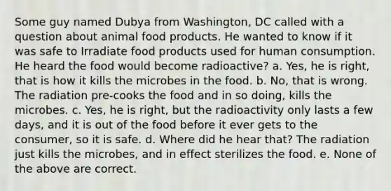 Some guy named Dubya from Washington, DC called with a question about animal food products. He wanted to know if it was safe to Irradiate food products used for human consumption. He heard the food would become radioactive? a. Yes, he is right, that is how it kills the microbes in the food. b. No, that is wrong. The radiation pre-cooks the food and in so doing, kills the microbes. c. Yes, he is right, but the radioactivity only lasts a few days, and it is out of the food before it ever gets to the consumer, so it is safe. d. Where did he hear that? The radiation just kills the microbes, and in effect sterilizes the food. e. None of the above are correct.