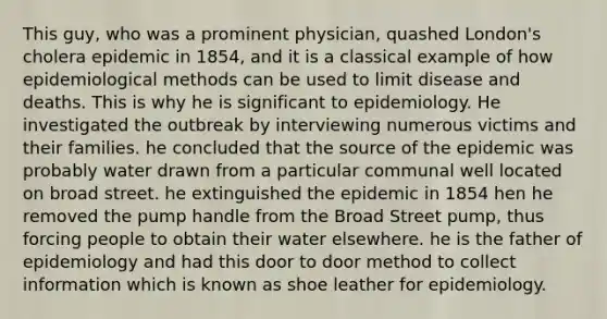 This guy, who was a prominent physician, quashed London's cholera epidemic in 1854, and it is a classical example of how epidemiological methods can be used to limit disease and deaths. This is why he is significant to epidemiology. He investigated the outbreak by interviewing numerous victims and their families. he concluded that the source of the epidemic was probably water drawn from a particular communal well located on broad street. he extinguished the epidemic in 1854 hen he removed the pump handle from the Broad Street pump, thus forcing people to obtain their water elsewhere. he is the father of epidemiology and had this door to door method to collect information which is known as shoe leather for epidemiology.