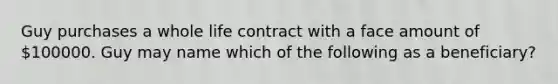 Guy purchases a whole life contract with a face amount of 100000. Guy may name which of the following as a beneficiary?