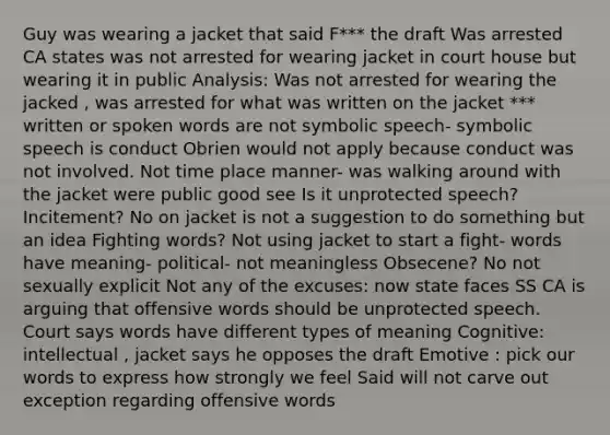 Guy was wearing a jacket that said F*** the draft Was arrested CA states was not arrested for wearing jacket in court house but wearing it in public Analysis: Was not arrested for wearing the jacked , was arrested for what was written on the jacket *** written or spoken words are not symbolic speech- symbolic speech is conduct Obrien would not apply because conduct was not involved. Not time place manner- was walking around with the jacket were public good see Is it unprotected speech? Incitement? No on jacket is not a suggestion to do something but an idea Fighting words? Not using jacket to start a fight- words have meaning- political- not meaningless Obsecene? No not sexually explicit Not any of the excuses: now state faces SS CA is arguing that offensive words should be unprotected speech. Court says words have different types of meaning Cognitive: intellectual , jacket says he opposes the draft Emotive : pick our words to express how strongly we feel Said will not carve out exception regarding offensive words