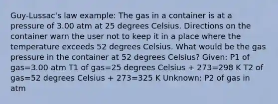 Guy-Lussac's law example: The gas in a container is at a pressure of 3.00 atm at 25 degrees Celsius. Directions on the container warn the user not to keep it in a place where the temperature exceeds 52 degrees Celsius. What would be the gas pressure in the container at 52 degrees Celsius? Given: P1 of gas=3.00 atm T1 of gas=25 degrees Celsius + 273=298 K T2 of gas=52 degrees Celsius + 273=325 K Unknown: P2 of gas in atm