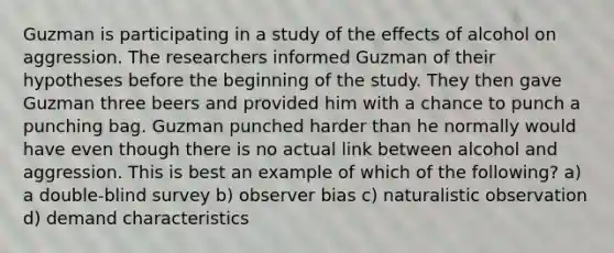 Guzman is participating in a study of the effects of alcohol on aggression. The researchers informed Guzman of their hypotheses before the beginning of the study. They then gave Guzman three beers and provided him with a chance to punch a punching bag. Guzman punched harder than he normally would have even though there is no actual link between alcohol and aggression. This is best an example of which of the following? a) a double-blind survey b) observer bias c) naturalistic observation d) demand characteristics