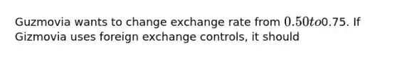 Guzmovia wants to change exchange rate from 0.50 to0.75. If Gizmovia uses foreign exchange controls, it should