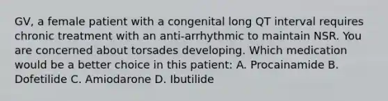 GV, a female patient with a congenital long QT interval requires chronic treatment with an anti-arrhythmic to maintain NSR. You are concerned about torsades developing. Which medication would be a better choice in this patient: A. Procainamide B. Dofetilide C. Amiodarone D. Ibutilide