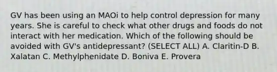 GV has been using an MAOi to help control depression for many years. She is careful to check what other drugs and foods do not interact with her medication. Which of the following should be avoided with GV's antidepressant? (SELECT ALL) A. Claritin-D B. Xalatan C. Methylphenidate D. Boniva E. Provera