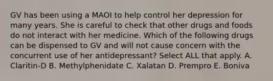 GV has been using a MAOI to help control her depression for many years. She is careful to check that other drugs and foods do not interact with her medicine. Which of the following drugs can be dispensed to GV and will not cause concern with the concurrent use of her antidepressant? Select ALL that apply. A. Claritin-D B. Methylphenidate C. Xalatan D. Prempro E. Boniva