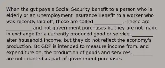 When the gvt pays a Social Security benefit to a person who is elderly or an Unemployment Insurance Benefit to a worker who was recently laid off, these are called ____________. -These are ___________ and not government purchases bc they are not made in exchange for a currently produced good or service. _________ alter household income, but they do not reflect the economy's production. Bc GDP is intended to measure income from, and expenditure on, the production of goods and services, ________ are not counted as part of government purchases