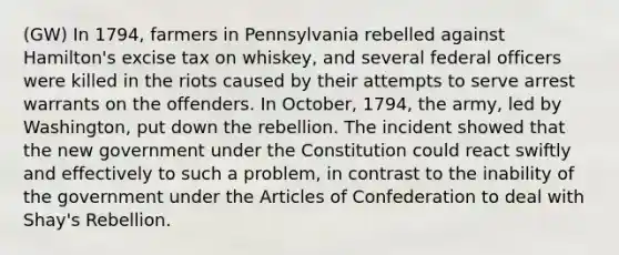 (GW) In 1794, farmers in Pennsylvania rebelled against Hamilton's excise tax on whiskey, and several federal officers were killed in the riots caused by their attempts to serve arrest warrants on the offenders. In October, 1794, the army, led by Washington, put down the rebellion. The incident showed that the new government under the Constitution could react swiftly and effectively to such a problem, in contrast to the inability of the government under the Articles of Confederation to deal with Shay's Rebellion.