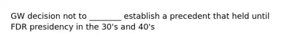 GW decision not to ________ establish a precedent that held until FDR presidency in the 30's and 40's