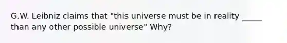 G.W. Leibniz claims that "this universe must be in reality _____ than any other possible universe" Why?